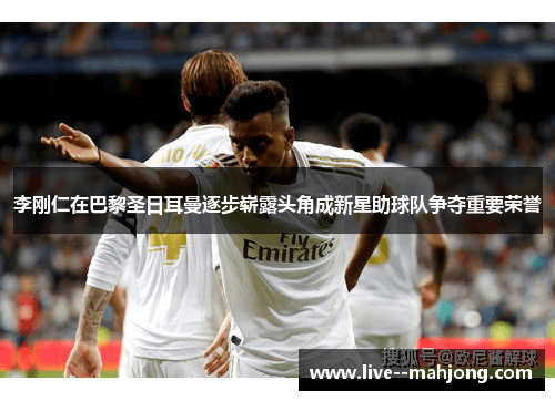 李刚仁在巴黎圣日耳曼逐步崭露头角成新星助球队争夺重要荣誉